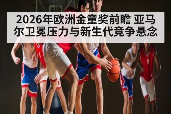 2026年欧洲金童奖前瞻 亚马尔卫冕压力与新生代竞争悬念