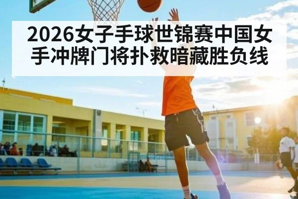 2026女子手球世锦赛中国女手冲牌门将扑救暗藏胜负线